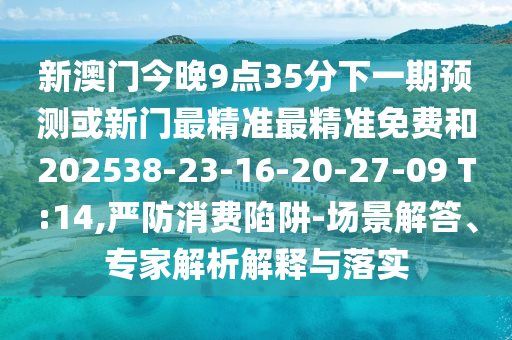新澳門今晚9點35分下一期預測或新門最精準最精準免費和202538-23-16-20-27-09 T:14,嚴防消費陷阱-場景解答、專家解析解釋與落實